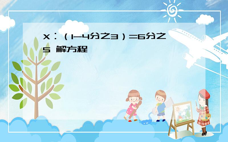 X：（1-4分之3）=6分之5 解方程