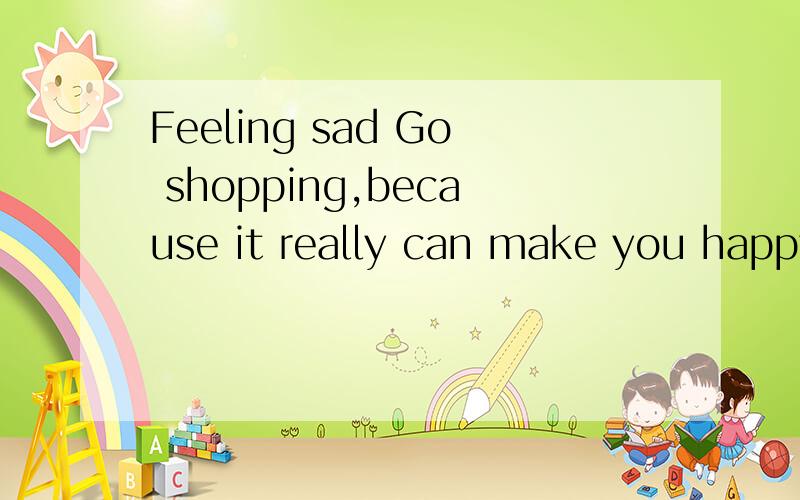 Feeling sad Go shopping,because it really can make you happy