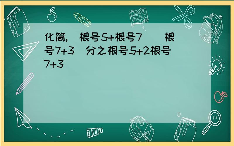 化简,(根号5+根号7)(根号7+3)分之根号5+2根号7+3