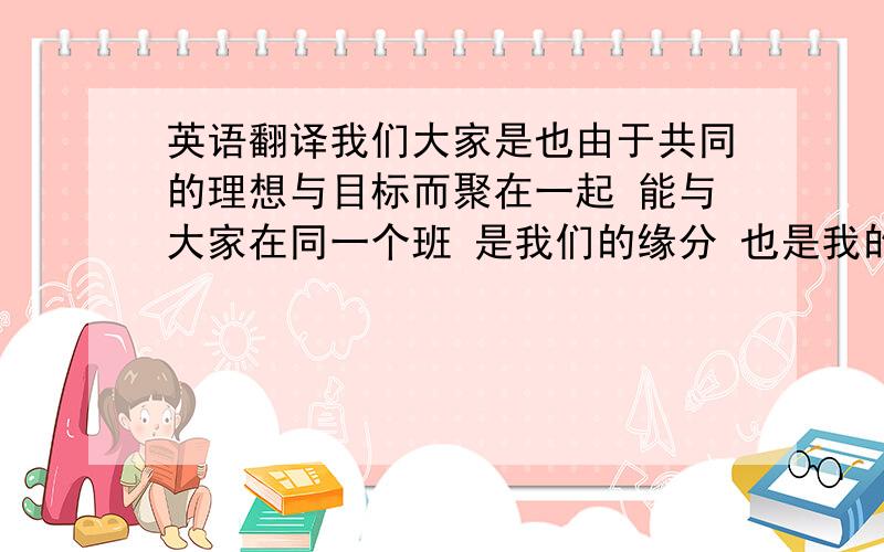 英语翻译我们大家是也由于共同的理想与目标而聚在一起 能与大家在同一个班 是我们的缘分 也是我的福气 关于我的过去 大家会