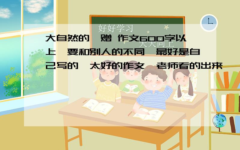 大自然的馈赠 作文600字以上,要和别人的不同,最好是自己写的,太好的作文,老师看的出来