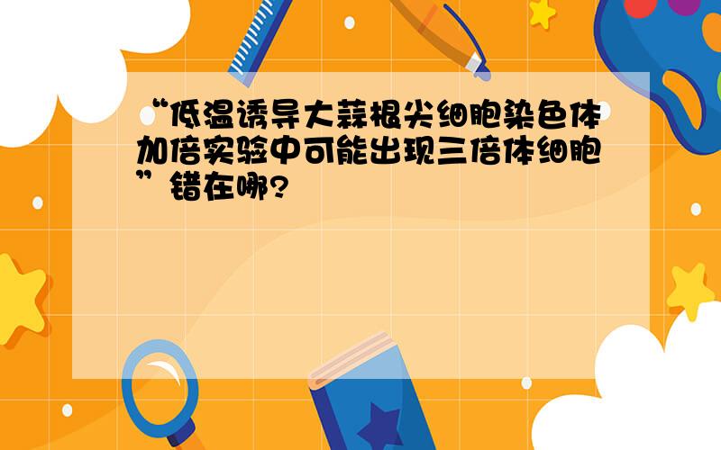 “低温诱导大蒜根尖细胞染色体加倍实验中可能出现三倍体细胞”错在哪?