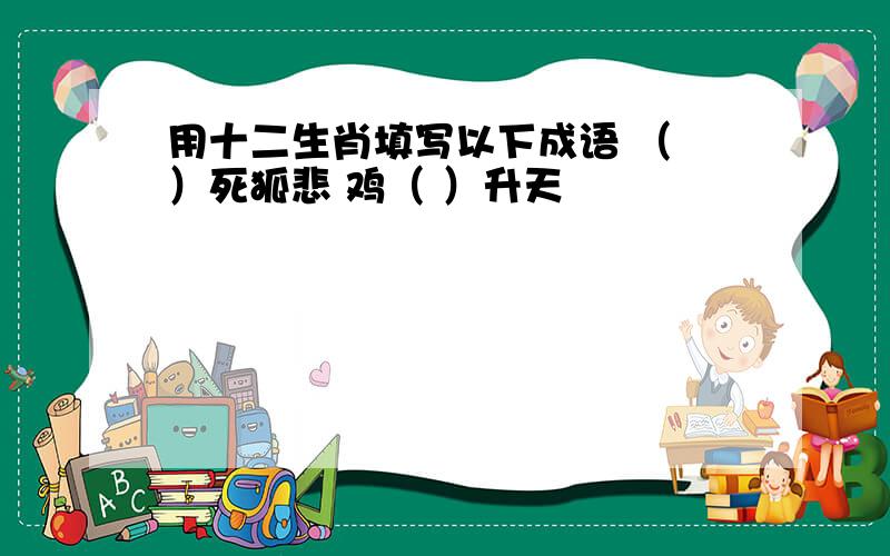 用十二生肖填写以下成语 （ ）死狐悲 鸡（ ）升天