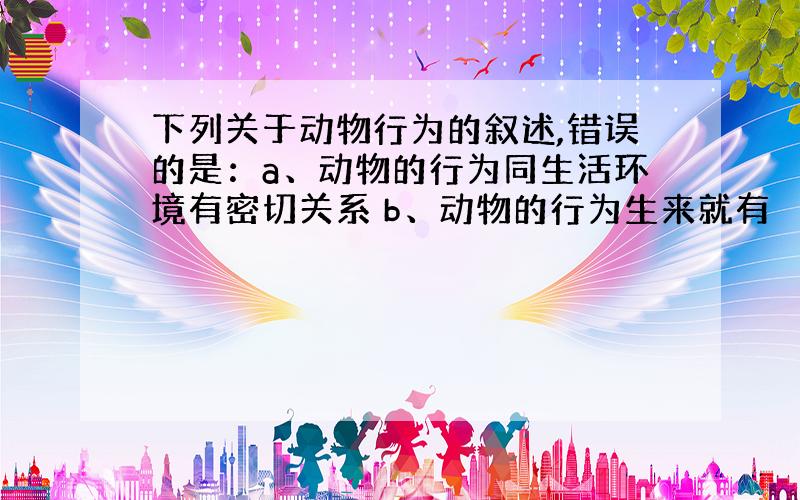 下列关于动物行为的叙述,错误的是：a、动物的行为同生活环境有密切关系 b、动物的行为生来就有