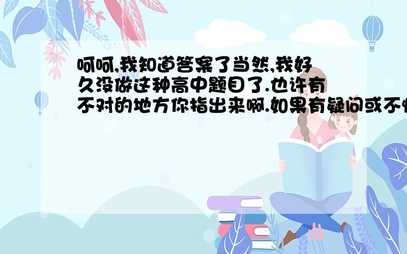 呵呵,我知道答案了当然,我好久没做这种高中题目了.也许有不对的地方你指出来啊.如果有疑问或不懂的地方再提问哈,我尽量解答