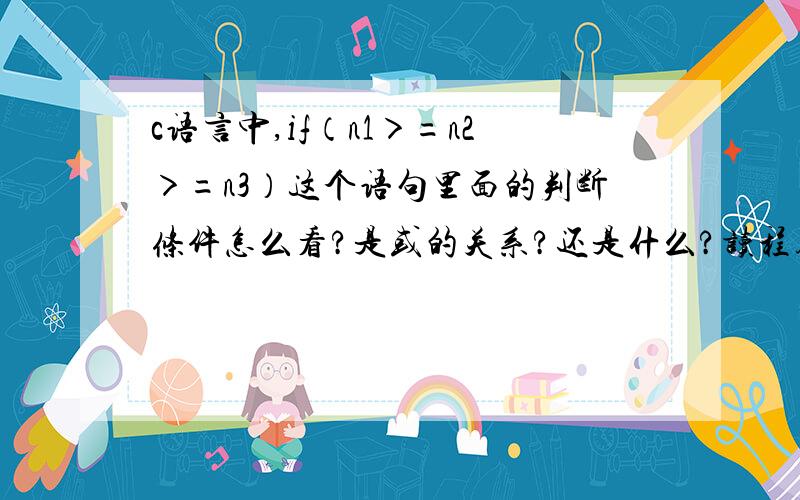 c语言中,if（n1＞=n2＞=n3）这个语句里面的判断条件怎么看?是或的关系?还是什么?读程序题目怎么老读不对