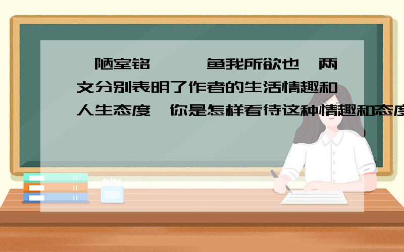 《陋室铭》、《鱼我所欲也》两文分别表明了作者的生活情趣和人生态度,你是怎样看待这种情趣和态度的?