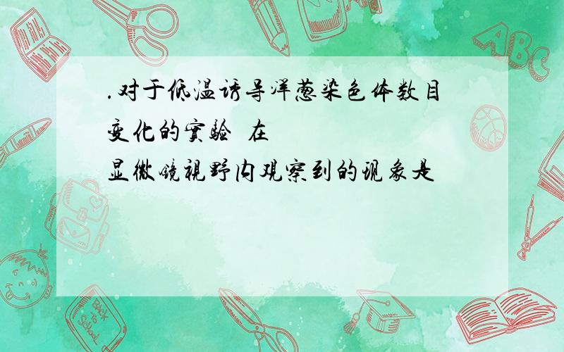 .对于低温诱导洋葱染色体数目变化的实验在显微镜视野内观察到的现象是