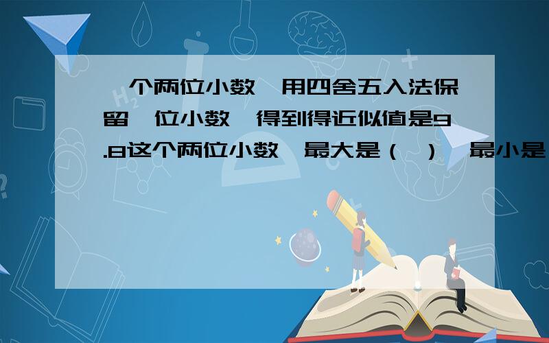 一个两位小数,用四舍五入法保留一位小数,得到得近似值是9.8这个两位小数,最大是（ ）,最小是（ ）