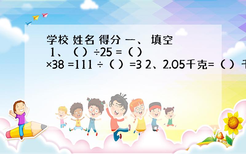 学校 姓名 得分 一、 填空 1、（ ）÷25 =（ ）×38 =111 ÷（ ）=3 2、2.05千克=（ ）千克（