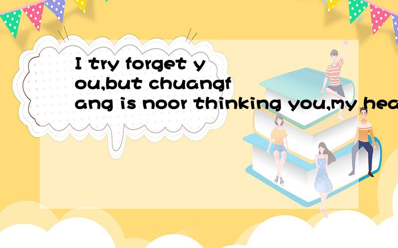 I try forget you,but chuangfang is noor thinking you,my hear