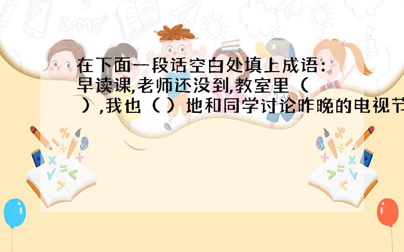 在下面一段话空白处填上成语：早读课,老师还没到,教室里（ ）,我也（ ）地和同学讨论昨晚的电视节目,