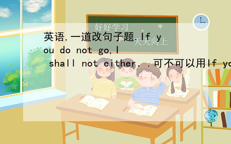 英语,一道改句子题.If you do not go,I shall not either．.可不可以用If you d