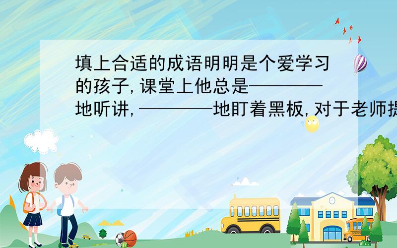 填上合适的成语明明是个爱学习的孩子,课堂上他总是————地听讲,————地盯着黑板,对于老师提出的问题从不————地乱说