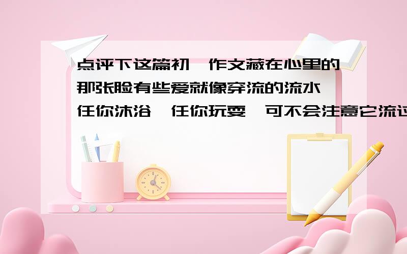 点评下这篇初一作文藏在心里的那张脸有些爱就像穿流的流水,任你沐浴,任你玩耍,可不会注意它流过了你的身旁,不知不觉地远去；