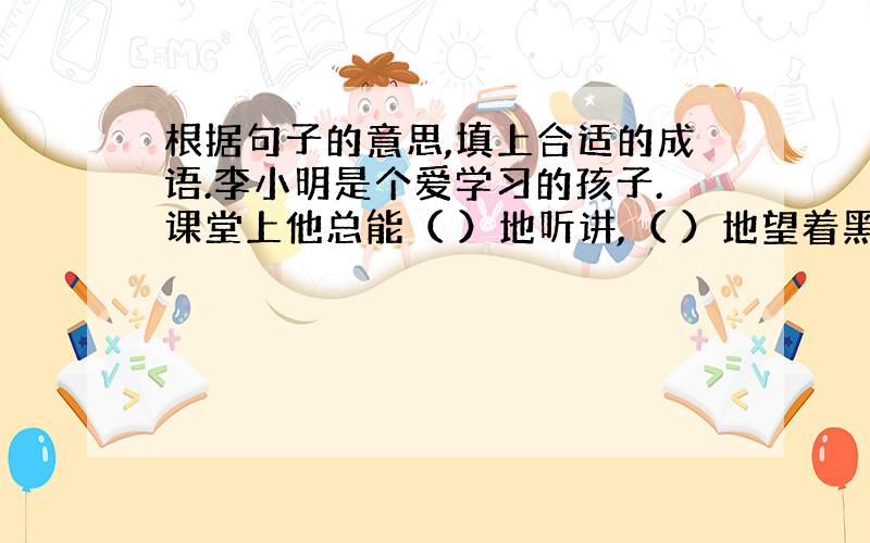 根据句子的意思,填上合适的成语.李小明是个爱学习的孩子.课堂上他总能（ ）地听讲,（ ）地望着黑板.老师提出的问题,他总