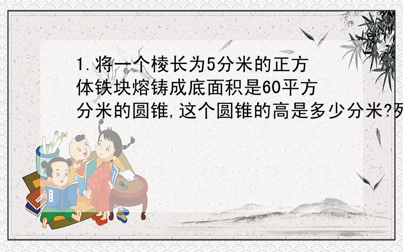 1.将一个棱长为5分米的正方体铁块熔铸成底面积是60平方分米的圆锥,这个圆锥的高是多少分米?列式____________