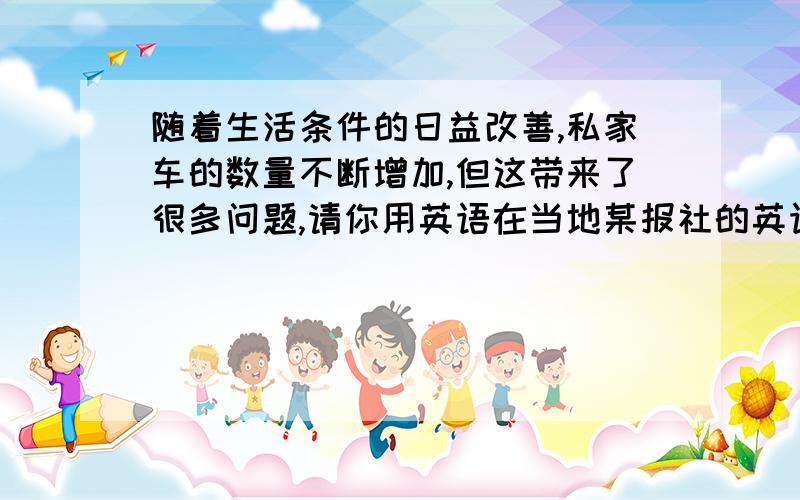 随着生活条件的日益改善,私家车的数量不断增加,但这带来了很多问题,请你用英语在当地某报社的英语园地写一篇短文,以让更多的