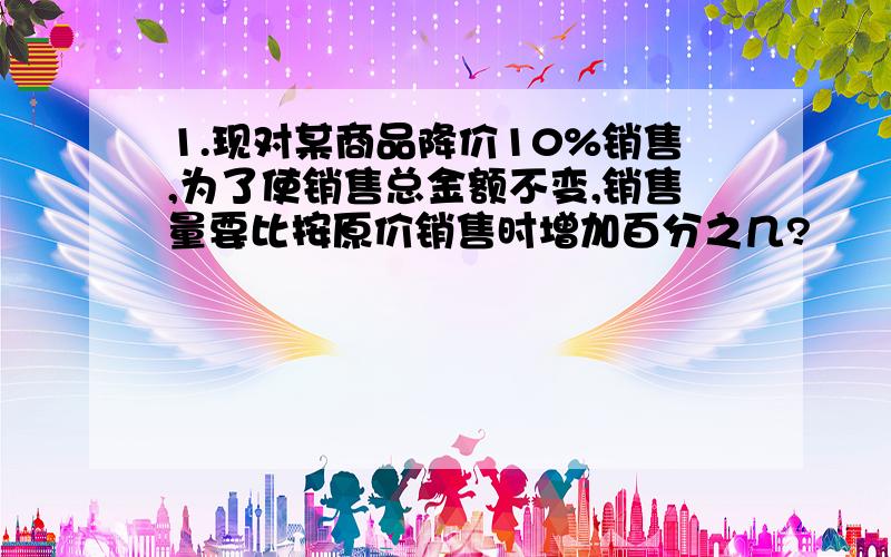 1.现对某商品降价10%销售,为了使销售总金额不变,销售量要比按原价销售时增加百分之几?