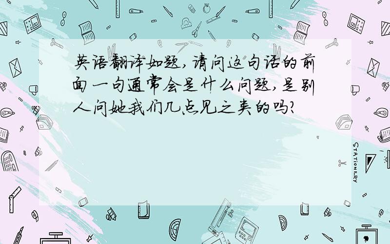 英语翻译如题,请问这句话的前面一句通常会是什么问题,是别人问她我们几点见之类的吗？