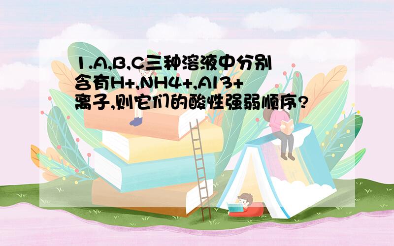 1.A,B,C三种溶液中分别含有H+,NH4+,Al3+离子,则它们的酸性强弱顺序?