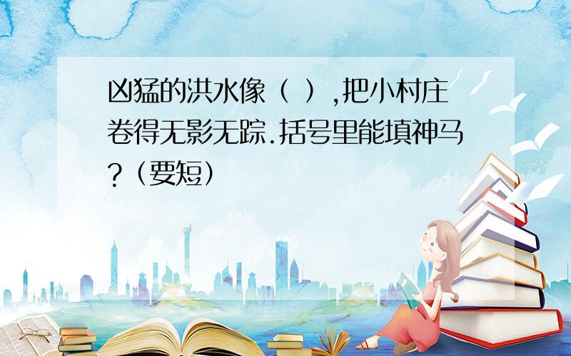 凶猛的洪水像（ ）,把小村庄卷得无影无踪.括号里能填神马?（要短）