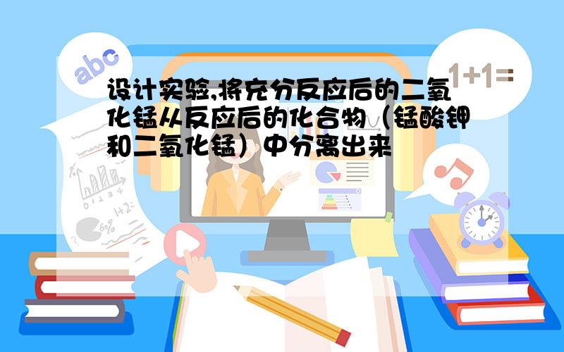 设计实验,将充分反应后的二氧化锰从反应后的化合物（锰酸钾和二氧化锰）中分离出来