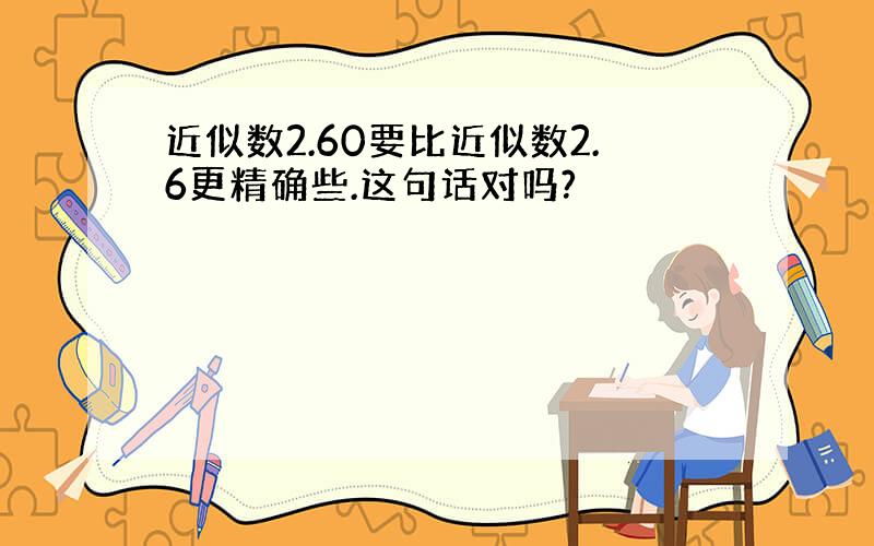 近似数2.60要比近似数2.6更精确些.这句话对吗?