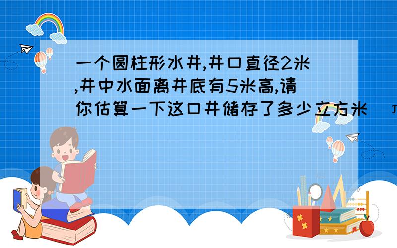 一个圆柱形水井,井口直径2米,井中水面离井底有5米高,请你估算一下这口井储存了多少立方米（π取3）