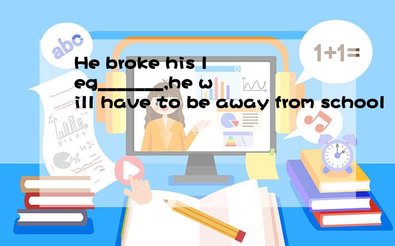 He broke his leg_______,he will have to be away from school