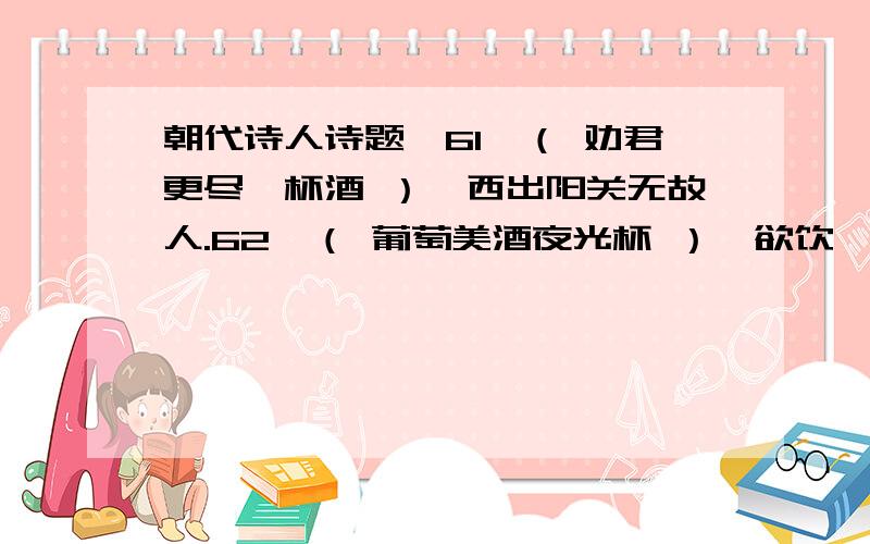 朝代诗人诗题,61、（ 劝君更尽一杯酒 ）,西出阳关无故人.62、（ 葡萄美酒夜光杯 ）,欲饮琵琶马上催.63、（ 但使