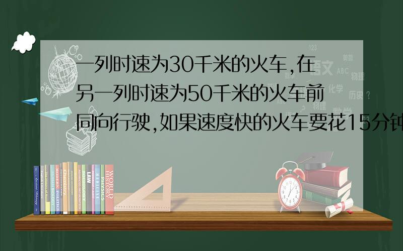 一列时速为30千米的火车,在另一列时速为50千米的火车前同向行驶,如果速度快的火车要花15分钟才能追上速度慢的火车,两列