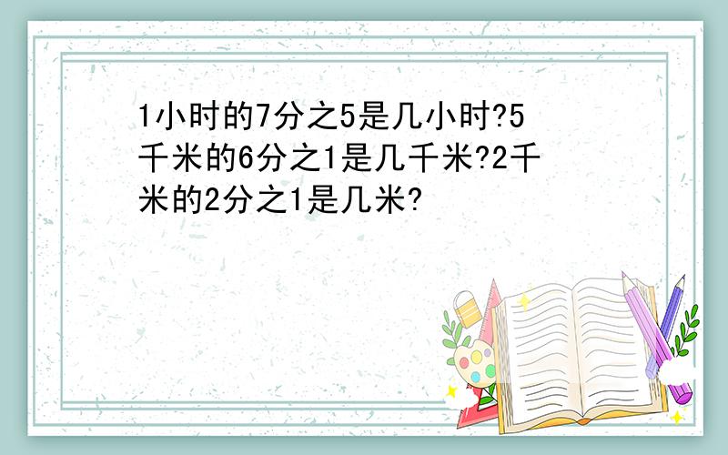 1小时的7分之5是几小时?5千米的6分之1是几千米?2千米的2分之1是几米?