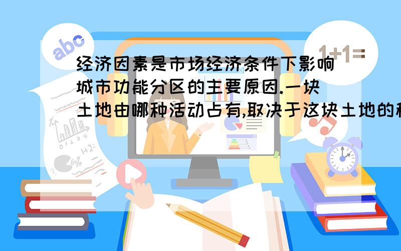 经济因素是市场经济条件下影响城市功能分区的主要原因.一块土地由哪种活动占有,取决于这块土地的租金高