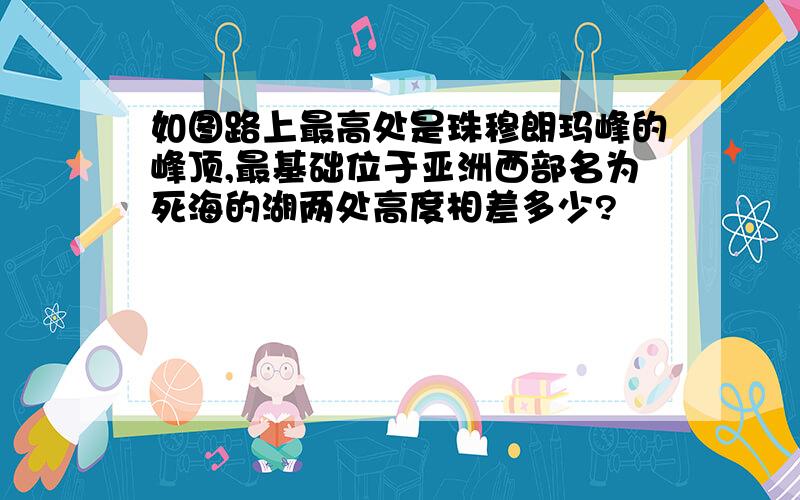 如图路上最高处是珠穆朗玛峰的峰顶,最基础位于亚洲西部名为死海的湖两处高度相差多少?