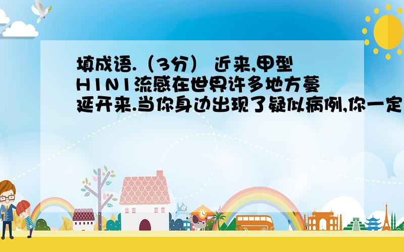 填成语.（3分） 近来,甲型H1N1流感在世界许多地方蔓延开来.当你身边出现了疑似病例,你一定会感到 ；