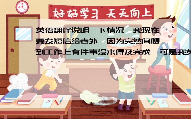 英语翻译说明一下情况,我现在要发短信给老外,因为突然间想到工作上有件事没来得及完成,可是我英语又不行,翻译以下一段话：抱