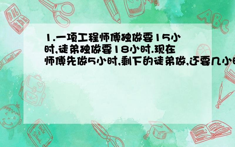 1.一项工程师傅独做要15小时,徒弟独做要18小时.现在师傅先做5小时,剩下的徒弟做,还要几小时?