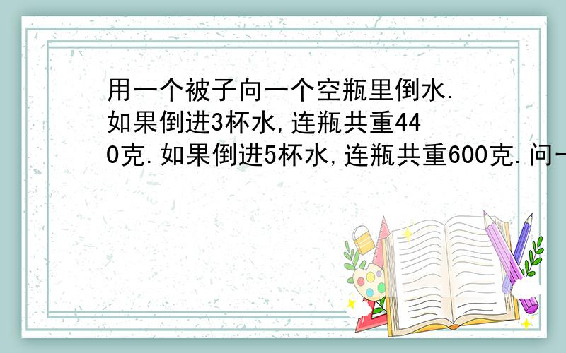 用一个被子向一个空瓶里倒水.如果倒进3杯水,连瓶共重440克.如果倒进5杯水,连瓶共重600克.问一杯水和一个空瓶各重多