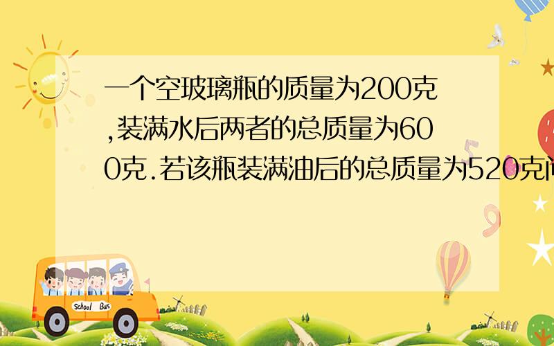 一个空玻璃瓶的质量为200克,装满水后两者的总质量为600克.若该瓶装满油后的总质量为520克问油的密度是多少