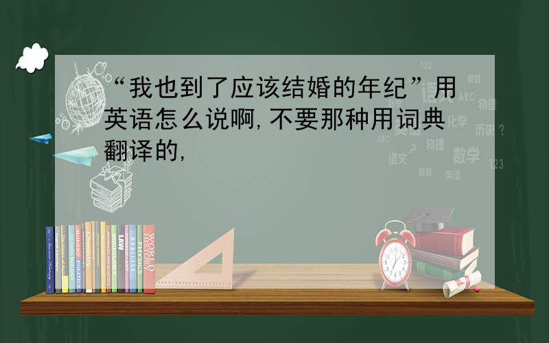 “我也到了应该结婚的年纪”用英语怎么说啊,不要那种用词典翻译的,