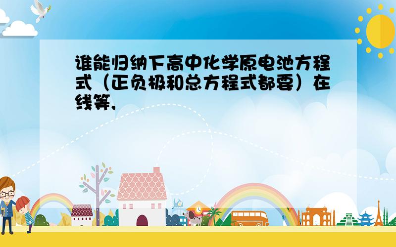 谁能归纳下高中化学原电池方程式（正负极和总方程式都要）在线等,