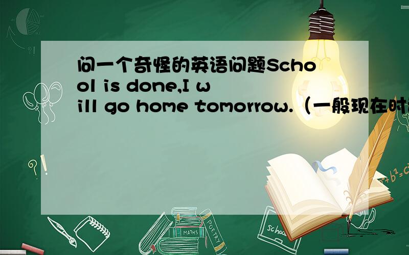 问一个奇怪的英语问题School is done,I will go home tomorrow.（一般现在时动词怎么能