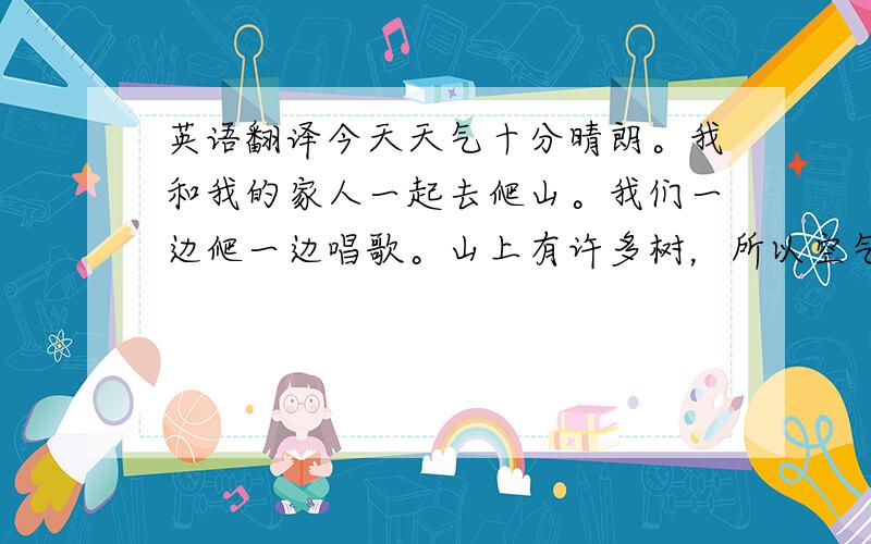 英语翻译今天天气十分晴朗。我和我的家人一起去爬山。我们一边爬一边唱歌。山上有许多树，所以空气十分好。我们很快就到了山顶。