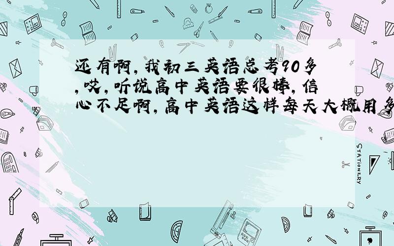 还有啊,我初三英语总考90多,哎,听说高中英语要很棒,信心不足啊,高中英语这样每天大概用多长时间?