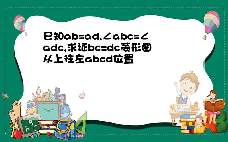 已知ab=ad,∠abc=∠adc,求证bc=dc菱形图从上往左abcd位置