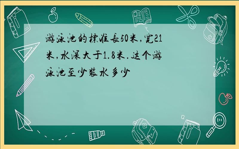 游泳池的标准长50米,宽21米,水深大于1.8米.这个游泳池至少装水多少