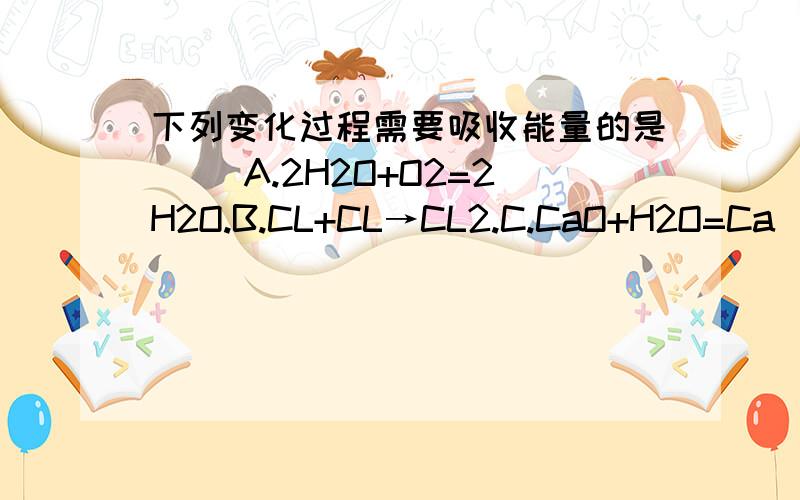 下列变化过程需要吸收能量的是（） A.2H2O+O2=2H2O.B.CL+CL→CL2.C.CaO+H2O=Ca(OH2