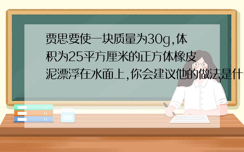 贾思要使一块质量为30g,体积为25平方厘米的正方体橡皮泥漂浮在水面上,你会建议他的做法是什么?若这橡皮泥漂浮在水面,所