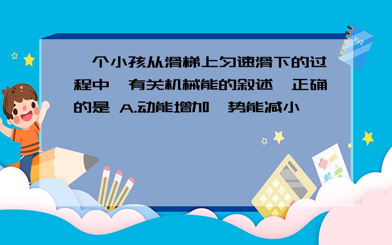 一个小孩从滑梯上匀速滑下的过程中,有关机械能的叙述,正确的是 A.动能增加,势能减小